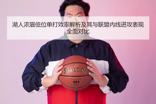 湖人浓眉低位单打效率解析及其与联盟内线进攻表现全面对比