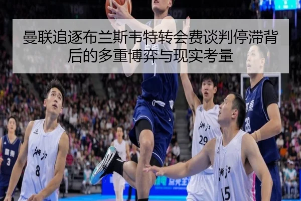 曼联追逐布兰斯韦特转会费谈判停滞背后的多重博弈与现实考量